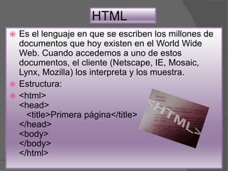 HTML
 Es el lenguaje en que se escriben los millones de
documentos que hoy existen en el World Wide
Web. Cuando accedemos a uno de estos
documentos, el cliente (Netscape, IE, Mosaic,
Lynx, Mozilla) los interpreta y los muestra.
 Estructura:
 <html>
<head>
<title>Primera página</title>
</head>
<body>
</body>
</html>
 