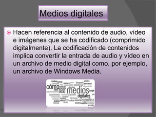 Medios digitales
 Hacen referencia al contenido de audio, vídeo
e imágenes que se ha codificado (comprimido
digitalmente). La codificación de contenidos
implica convertir la entrada de audio y vídeo en
un archivo de medio digital como, por ejemplo,
un archivo de Windows Media.
 