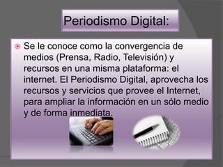 Periodismo Digital:
 Se le conoce como la convergencia de
medios (Prensa, Radio, Televisión) y
recursos en una misma plataforma: el
internet. El Periodismo Digital, aprovecha los
recursos y servicios que provee el Internet,
para ampliar la información en un sólo medio
y de forma inmediata.
 