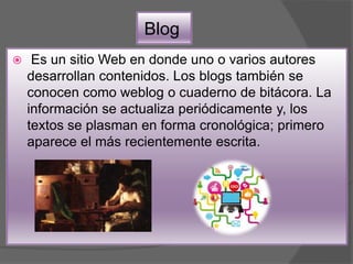 Blog
 Es un sitio Web en donde uno o varios autores
desarrollan contenidos. Los blogs también se
conocen como weblog o cuaderno de bitácora. La
información se actualiza periódicamente y, los
textos se plasman en forma cronológica; primero
aparece el más recientemente escrita.
 
