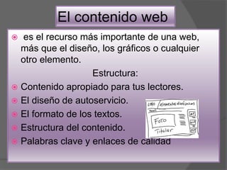 El contenido web
 es el recurso más importante de una web,
más que el diseño, los gráficos o cualquier
otro elemento.
Estructura:
 Contenido apropiado para tus lectores.
 El diseño de autoservicio.
 El formato de los textos.
 Estructura del contenido.
 Palabras clave y enlaces de calidad
 