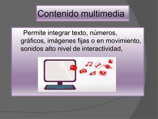 Contenido multimedia
Permite integrar texto, números,
gráficos, imágenes fijas o en movimiento,
sonidos alto nivel de interactividad,
 