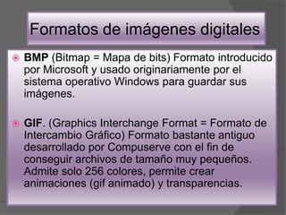 Formatos de imágenes digitales
 BMP (Bitmap = Mapa de bits) Formato introducido
por Microsoft y usado originariamente por el
sistema operativo Windows para guardar sus
imágenes.
 GIF. (Graphics Interchange Format = Formato de
Intercambio Gráfico) Formato bastante antiguo
desarrollado por Compuserve con el fin de
conseguir archivos de tamaño muy pequeños.
Admite solo 256 colores, permite crear
animaciones (gif animado) y transparencias.
 