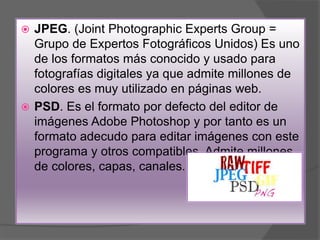  JPEG. (Joint Photographic Experts Group =
Grupo de Expertos Fotográficos Unidos) Es uno
de los formatos más conocido y usado para
fotografías digitales ya que admite millones de
colores es muy utilizado en páginas web.
 PSD. Es el formato por defecto del editor de
imágenes Adobe Photoshop y por tanto es un
formato adecudo para editar imágenes con este
programa y otros compatibles. Admite millones
de colores, capas, canales.
 