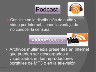 Podcast
 Consiste en la distribución de audio y
video por Internet, tienen la ventaja de
no conocer la censura.
VideoPodcast
• Archivos multimedia presentes en Internet
que pueden ser descargados y
visualizados en los reproductores
portátiles de MP3 o en la televisión
 