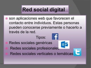 Red social digital
 son aplicaciones web que favorecen el
contacto entre individuos. Estas personas
pueden conocerse previamente o hacerlo a
través de la red.
Tipos:
 Redes sociales genéricas
 Redes sociales profesionales
 Redes sociales verticales o temáticas
 