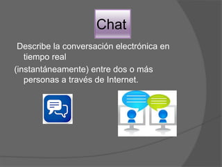 Chat
Describe la conversación electrónica en
tiempo real
(instantáneamente) entre dos o más
personas a través de Internet.
 