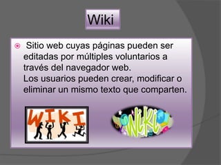 Wiki
 Sitio web cuyas páginas pueden ser
editadas por múltiples voluntarios a
través del navegador web.
Los usuarios pueden crear, modificar o
eliminar un mismo texto que comparten.
 