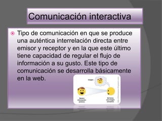 Comunicación interactiva
 Tipo de comunicación en que se produce
una auténtica interrelación directa entre
emisor y receptor y en la que este último
tiene capacidad de regular el flujo de
información a su gusto. Este tipo de
comunicación se desarrolla básicamente
en la web.
 
