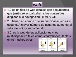 web
 1.0 es un tipo de web estática con documentos
que jamás se actualizaban y los contenidos
dirigidos a la navegación HTML y GIF
 2.0 tienen en común que su principal activo es el
usuario. A mayor nùmero de usuarios aumenta el
valor del sitio y su contenido
 3.0 es la web de las aplicaciones y los
multidispositivo tales como smartphones, tablets
entre muchos otros
 