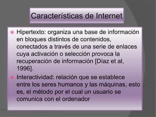 Características de Internet
 Hipertexto: organiza una base de información
en bloques distintos de contenidos,
conectados a través de una serie de enlaces
cuya activación o selección provoca la
recuperación de información [Díaz et al,
1996].
 Interactividad: relación que se establece
entre los seres humanos y las máquinas, esto
es, el método por el cual un usuario se
comunica con el ordenador
 