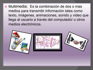  Multimedia: Es la combinación de dos o mas
medios para transmitir información tales como
texto, imágenes, animaciones, sonido y video que
llega al usuario a través del computador u otros
medios electrónicos.
 