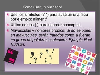 Como usar un buscador
 Use los símbolos (? *) para sustituir una letra
por ejemplo: aliment*
 Utilice comas (,) para separar conceptos.
 Mayúsculas y nombres propios: Si no se ponen
en mayúsculas, serán tratados como si fueran
un grupo de palabras cualquiera. Ejemplo Rock
Hudson.
 