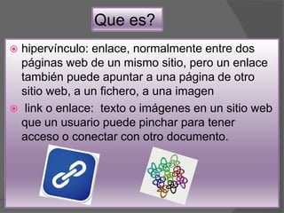 Que es?
 hipervínculo: enlace, normalmente entre dos
páginas web de un mismo sitio, pero un enlace
también puede apuntar a una página de otro
sitio web, a un fichero, a una imagen
 link o enlace: texto o imágenes en un sitio web
que un usuario puede pinchar para tener
acceso o conectar con otro documento.
 