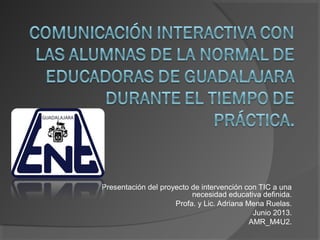 Presentación del proyecto de intervención con TIC a una
necesidad educativa definida.
Profa. y Lic. Adriana Mena Ruelas.
Junio 2013.
AMR_M4U2.
 