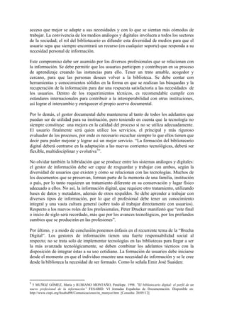 acceso que mejor se adapte a sus necesidades y con lo que se sientan más cómodos de
trabajar. La convivencia de los medios análogos y digitales involucra a todos los sectores
de la sociedad; el rol del bibliotecario es difundir esta diversidad de medios para que el
usuario sepa que siempre encontrará un recurso (en cualquier soporte) que responda a su
necesidad personal de información.

Este compromiso debe ser asumido por los diversos profesionales que se relacionan con
la información. Se debe permitir que los usuarios participen y contribuyan en su proceso
de aprendizaje creando las instancias para ello. Tener un trato amable, acogedor y
cercano, para que las personas deseen volver a la biblioteca. Se debe contar con
herramientas y conocimientos sólidos en la forma en que se realizan las búsquedas y la
recuperación de la información para dar una respuesta satisfactoria a las necesidades de
los usuarios. Dentro de los requerimientos técnicos, es recomendable cumplir con
estándares internacionales para contribuir a la interoperabilidad con otras instituciones,
así lograr el intercambio y enriquecer el propio acervo documental.

Por lo demás, el gestor documental debe mantenerse al tanto de todos los adelantos que
puedan ser de utilidad para su institución, pero teniendo en cuenta que la tecnología no
siempre constituye una mejora en la calidad del proceso si no se utiliza adecuadamente.
El usuario finalmente será quien utilice los servicios, el principal y más riguroso
evaluador de los procesos, por ende es necesario escuchar siempre lo que ellos tienen que
decir para poder mejorar y lograr así un mejor servicio. “La formación del bibliotecario
digital deberá centrarse en la adaptación a las nuevas corrientes tecnológicas, deberá ser
flexible, multidisciplinar y evolutiva5”.

No olvidar también la hibridación que se produce entre los sistemas análogos y digitales:
el gestor de información debe ser capaz de resguardar y trabajar con ambos, según la
diversidad de usuarios que existen y cómo se relacionan con las tecnologías. Muchos de
los documentos que se preservan, forman parte de la memoria de una familia, institución
o país, por lo tanto requieren un tratamiento diferente en su conservación y lugar físico
adecuado a ellos. No así, la información digital, que requiere otro tratamiento, utilizando
bases de datos y metadatos, además de otros respaldos. Se debe aprender a trabajar con
diversos tipos de información, por lo que el profesional debe tener un conocimiento
integral y una vasta cultura general (sobre todo al trabajar directamente con usuarios).
Respecto a los nuevos roles de los profesionales, Peter Drucker manifestó que “este final
o inicio de siglo será recordado, más que por los avances tecnológicos, por los profundos
cambios que se producirán en las profesiones”.

Por último, y a modo de conclusión ponemos énfasis en el recurrente tema de la “Brecha
Digital”. Los gestores de información tienen una fuerte responsabilidad social al
respecto; no se trata solo de implementar tecnologías en las bibliotecas para llegar a ser
la más avanzada tecnológicamente, se deben combinar los adelantos técnicos con la
disposición de integrar éstas a su uso cotidiano. La formación de usuarios debe iniciarse
desde el momento en que el individuo muestre una necesidad de información y se le cree
desde la biblioteca la necesidad de ser formado. Como lo señala Emir José Suaiden:



5
  5 MUÑOZ GÓMEZ, María y RUBIANO MONTAÑO, Penélope. 1998. “El bibliotecario digital: el perfil de un
nuevo profesional de la información” FESABID. VI Jornadas Españolas de Documentación. Disponible en:
http://www.ciepi.org/fesabid98/Comunicaciones/m_munyoz.htm [Consulta: 20/05/12]
 