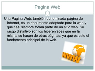 Pagina Web
Una Página Web, también denominada página de
Internet, es un documento adaptado para la web y
que casi siempre forma parte de un sitio web. Su
rasgo distintivo son los hiperenlaces que en la
misma se hacen de otras páginas, ya que es este el
fundamento principal de la web.

 