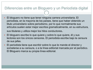 Diferencias entre un Bloguero y un Periodista digital
 El bloguero no tiene que tener ninguna carrera universitaria. El

periodista, en la mayoría de los países, tiene que haber obtenido un
titulo universitario sobre periodismo, por lo que normalmente sus
artículos suelen estar mejor escritos gramaticalmente, en su estructura,
sus titulares y utiliza mejor los hilos conductores.
 El bloguero escribe lo que quiere y sobre lo que quiere, él y sus

lectores son los únicos censores. El periodista escribe bajo la censura
de sus jefes.
 El periodista tiene que escribir sobre lo que le mande el director y
someterse a su censura, o a la línea editorial marcada por el periódico.
El Bloguero marca su propia línea editorial.

 