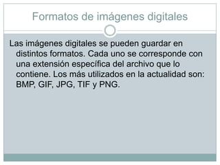 Formatos de imágenes digitales
Las imágenes digitales se pueden guardar en
distintos formatos. Cada uno se corresponde con
una extensión específica del archivo que lo
contiene. Los más utilizados en la actualidad son:
BMP, GIF, JPG, TIF y PNG.

 
