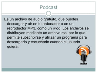 Podcast
Es un archivo de audio gratuito, que puedes
descargar y oir en tu ordenador o en un
reproductor MP3, como un iPod. Los archivos se
distribuyen mediante un archivo rss, por lo que
permite subscribirse y utilizar un programa para
descargarlo y escucharlo cuando el usuario
quiera.

 