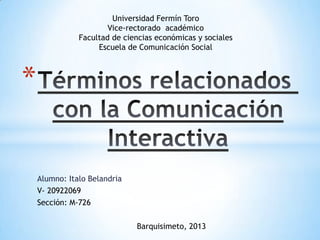 Universidad Fermín Toro
Vice-rectorado académico
Facultad de ciencias económicas y sociales
Escuela de Comunicación Social

*

Alumno: Italo Belandria
V- 20922069
Sección: M-726
Barquisimeto, 2013

 