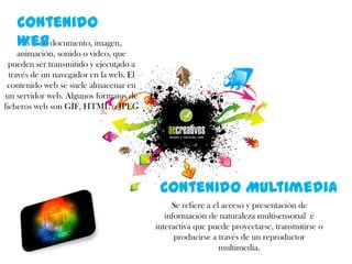 Contenido
Es todo
Web documento, imagen,
animación, sonido o video, que
pueden ser transmitido y ejecutado a
través de un navegador en la web. El
contenido web se suele almacenar en
un servidor web. Algunos formatos de
ficheros web son GIF, HTML o JPEG

Contenido Multimedia
Se refiere a el acceso y presentación de
información de naturaleza multisensorial e
interactiva que puede proyectarse, transmitirse o
producirse a través de un reproductor
multimedia.

 