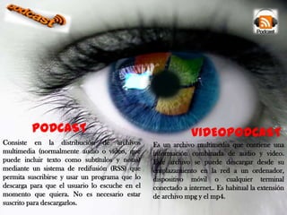 PODCAST
Consiste en la distribución de archivos
multimedia (normalmente audio o vídeo, que
puede incluir texto como subtítulos y notas)
mediante un sistema de redifusión (RSS) que
permita suscribirse y usar un programa que lo
descarga para que el usuario lo escuche en el
momento que quiera. No es necesario estar
suscrito para descargarlos.

VIDEOPODCAST
Es un archivo multimedia que contiene una
información combinada de audio y video.
Este archivo se puede descargar desde su
emplazamiento en la red a un ordenador,
dispositivo móvil o cualquier terminal
conectado a internet.. Es habitual la extensión
de archivo mpg y el mp4.

 