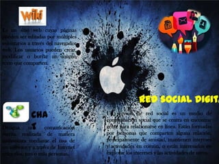 Es un sitio web cuyas páginas
pueden ser editadas por múltiples
voluntarios a través del navegador
web. Los usuarios pueden crear,
modificar o borrar un mismo
texto que comparten.

Red social digita
CHA
una
T comunicación

Designa
escrita realizada de manera
instantánea mediante el uso de
un software y a través de Internet
entre dos, tres o más personas.

Un servicio de red social es un medio de
comunicación social que se centra en encontrar
gente para relacionarse en línea. Están formadas
por personas que comparten alguna relación,
principalmente de amistad, mantienen intereses
y actividades en común, o están interesados en
explorar los intereses y las actividades de otros.

 