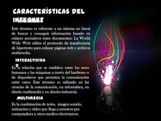 Características del
Internet
HIPERTEXTO
Este término es referente a un sistema no lineal
de buscar y conseguir información basado en
enlaces asociativos entre documentos. La World
Wide Web utiliza el protocolo de transferencia
de hipertexto para enlazar páginas web y archivos
multimedia.

INTERACTIVIDA
EsD relación que se establece entre los seres
la
humanos y las máquinas a través del hardware o
de dispositivos que permiten la comunicación
entre estos. Este término es utilizado en las
ciencias de la comunicación, en informática, en
diseño multimedia y en diseño industrial.

Multimedia
Es la combinación de texto, imagen sonido,
animación y vídeo que llega a nosotros por
computadora u otros medios electrónicos.

 