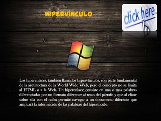 Hipervínculo

Los hiperenlaces, también llamados hipervínculos, son parte fundamental
de la arquitectura de la World Wide Web, pero el concepto no se limita
al HTML o a la Web. Un hiperenlace consiste en una o más palabras
diferenciadas por un formato diferente al resto del párrafo y que al clicar
sobre ella con el ratón permite navegar a un documento diferente que
ampliará la información de las palabras del hipevínculo.

 