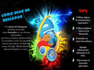 TIPS
Utilizar signos
de puntuación y
espaciados.
Un motor de búsqueda,
también conocido
como buscador, es un sistema
informático
que busca archivos almacenados
en servidores web. Un ejemplo
son los buscadores de Internet
como: Google, Mozila Firefox,
Internet Explorer u otros.

Utilizar palabras
claves en la
búsqueda.
Consultar en
otros buscadores.
Agregar
información
adicional en la
web.
Seleccionar el
buscador
adecuado.

 