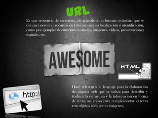 Es una secuencia de caracteres, de acuerdo a un formato estándar, que se
usa para nombrar recursos en Internet para su localización o identificación,
como por ejemplo: documentos textuales, imágenes, vídeos, presentaciones
digitales, etc.

Hace referencia al lenguaje para la elaboración
de páginas web que se utiliza para describir y
traducir la estructura y la información en forma
de texto, así como para complementar el texto
con objetos tales como imágenes.

 