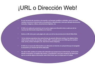 ¡URL o Dirección Web!
• Es una secuencia de caracteres, de acuerdo a un formato modélico y estándar, que se usa para
nombrar recursos en internet para su localización o identificación, como por ejemplo documentos
textuales, imágenes, vídeos, presentaciones digitales, etc.
• El URL es la cadena de caracteres con la cual se asigna una dirección única a cada uno de los
recursos de información disponibles en la internet.
• Existe un URL único para cada página de cada uno de los documentos de la World Wide Web.
• En los sistemas operativos hay varias formas de ponerle diferente nombre a los objetos (alias,
redirecciones, puntos de montajes, enlaces, DNS - yo puedo poner en el DNS que los nombres
mail, correo, email, mensajero, etc. Sean de la misma máquina).
• El URL de un recurso de información es su dirección en internet, la cual permite que el navegador
la encuentre y la muestre de forma adecuada.
• Por ello el URL combina el nombre del ordenador que proporciona la información, el directorio
donde se encuentra, el nombre del archivo, y el protocolo a usar para recuperar los datos para
que no se pierda alguna información sobre dicho factor que se emplea para el trabajo.
 