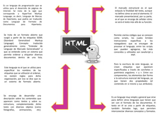 Es un lenguaje de programación que se
utiliza para el desarrollo de páginas de
Internet. Se trata de la sigla que
corresponde a HyperText Markup
Language, es decir, Lenguaje de Marcas
de Hipertexto, que podría ser traducido
como Lenguaje de Formato de
Documentos para Hipertexto.
Se trata de un formato abierto que
surgió a partir de las etiquetas SGML
(Standard Generalized Markup
Language). Concepto traducido
generalmente como “Estándar de
Lenguaje de Marcado Generalizado” y
que se entiende como un sistema que
permite ordenar y etiquetar diversos
documentos dentro de una lista.
Este lenguaje es el que se utiliza para
especificar los nombres de las
etiquetas que se utilizarán al ordenar,
no existen reglas para dicha
organización, por eso se dice que es
un sistema de formato abierto.
Se encarga de desarrollar una
descripción sobre los contenidos que
aparecen como textos y sobre su
estructura, complementando dicho
texto con diversos objetos (como
fotografías, animaciones, etc).
Es un lenguaje muy simple y general que sirve
para definir otros lenguajes que tienen que
ver con el formato de los documentos. El
texto en él se crea a partir de etiquetas,
también llamadas tags, que permiten
interconectar diversos conceptos y formatos.
Para la escritura de este lenguaje, se
crean etiquetas que aparecen
especificadas a través de corchetes o
paréntesis angulares: < y >. Entre sus
componentes, los elementos dan forma
a la estructura esencial del lenguaje, ya
que tienen dos propiedades (el
contenido en sí mismo y sus atributos).
Permite ciertos códigos que se conocen
como scripts, los cuales brindan
instrucciones específicas a los
navegadores que se encargan de
procesar el lenguaje; entre los scripts
que pueden agregarse, los más
conocidos y utilizados son JavaScript y
PHP.
El marcado estructural es el que
estipula la finalidad del texto, aunque
no define cómo se verá el elemento. El
marcado presentacional, por su parte,
es el que se encarga de señalar cómo
se verá el texto más allá de su función.
 