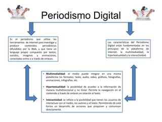 Periodismo Digital
Es el periodismo que utiliza las
herramientas de Internet para investigar y
producir contenidos periodísticos
difundidos por la Web, y que tiene un
lenguaje propio compuesto por textos,
sonidos, imagines y animaciones,
conectados entre sí a través de enlaces.
Las características del Periodismo
Digital están fundamentadas en los
principios de la plataforma de
Internet: la multimedialidad, la
hipertextualidad y la interactividad.
• Multimedialidad: el medio puede integrar en una misma
plataforma los formatos: texto, audio, vídeo, gráficos, fotografías,
animaciones, infografías, etc.
• Hipertextualidad: la posibilidad de acceder a la información de
manera multidireccional y no lineal. Permite la navegación en el
contenido a través de enlaces en relación al texto.
• Interactividad: se refiere a la posibilidad que tienen los usuarios de
interactuar con el medio, los autores y el texto. Permitiendo de está
forma un desarrollo de acciones que proponen y comunican
directamente.
 