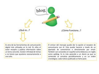 ¿Qué es…? ¿Cómo Funciona…?
Es otra de las herramientas de comunicación
digital más utilizadas en la red. En ellos el
autor recopila y publica información sobre
un tema concreto. Existen infinidad de temas
y no tienen que ajustarse necesariamente a
uno sólo.
El emisor del mensaje puede dar la opción al receptor de
comunicarse con él. Esto puede hacerse a través de un
apartado de comentarios o directamente por email.
También son conocidos en español como bitácora y en inglés
como weblog. Es lo más parecido a un diario ya que su
contenido se actualiza periódicamente y en un orden
cronológico. cada noticia publicada se llama post.
 