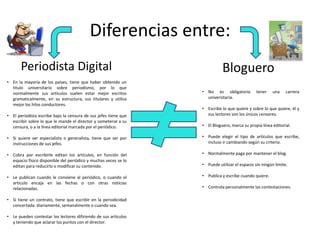 Diferencias entre:
Periodista Digital Bloguero
• No es obligatorio tener una carrera
universitaria.
• Escribe lo que quiere y sobre lo que quiere, él y
sus lectores son los únicos censores.
• El Bloguero, marca su propia línea editorial.
• Puede elegir el tipo de artículos que escribe,
incluso ir cambiando según su criterio.
• Normalmente paga por mantener el blog.
• Puede utilizar el espacio sin ningún limite.
• Publica y escribe cuando quiere.
• Controla personalmente las contestaciones.
• En la mayoría de los países, tiene que haber obtenido un
titulo universitario sobre periodismo, por lo que
normalmente sus artículos suelen estar mejor escritos
gramaticalmente, en su estructura, sus titulares y utiliza
mejor los hilos conductores.
• El periodista escribe bajo la censura de sus jefes tiene que
escribir sobre lo que le mande el director y someterse a su
censura, o a la línea editorial marcada por el periódico.
• Si quiere ser especialista o generalista, tiene que ser por
instrucciones de sus jefes.
• Cobra por escribirle editan los artículos, en función del
espacio físico disponible del periódico y muchas veces se lo
editan para reducirlo o modificar su contenido.
• Le publican cuando le conviene al periódico, o cuando el
articulo encaja en las fechas o con otras noticias
relacionadas.
• Si tiene un contrato, tiene que escribir en la periodicidad
concertada: diariamente, semanalmente o cuando sea.
• Le pueden contestar los lectores difiriendo de sus artículos
y teniendo que aclarar los puntos con el director.
 