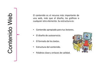 ContenidoWeb
El contenido es el recurso más importante de
una web, más que el diseño, los gráficos o
cualquier otro elemento. Su estructura es:
• Contenido apropiado para tus lectores.
• El diseño de autoservicio.
• El formato de los textos.
• Estructura del contenido.
• Palabras clave y enlaces de calidad.
 