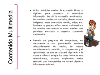 ContenidoMultimedia • Utiliza múltiples medios de expresión físicos o
digitales para presentar o comunicar
información. De allí la expresión multimedios.
Los medios pueden ser variados, desde texto e
imágenes, hasta animación, sonido, video, etc.
También se puede calificar como multimedia a
los medios electrónicos u otros medios que
permiten almacenar y presentar contenido
multimedia.
• Cuando un programa de computador, un
documento o una presentación combina
adecuadamente los medios, se mejora
notablemente la atención, la comprensión y el
aprendizaje, ya que se acercará algo más a la
manera habitual en que los seres humanos nos
comunicamos, cuando empleamos varios
sentidos para comprender un mismo objeto e
informarnos sobre él.
 