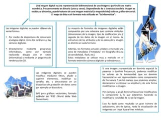 Una imagen digital es una representación bidimensional de una imagen a partir de una matriz
numérica, frecuentemente en binario (unos y ceros). Dependiendo de si la resolución de la imagen es
estática o dinámica, puede tratarse de una imagen matricial (o mapa de bits) o de un gráfico vectorial.
El mapa de bits es el formato más utilizado en "la informática".
Las imágenes digitales se pueden obtener de
varias formas:
• Por medio de dispositivos de conversión
analógica-digital como los escáneres y las
cámaras digitales.
• Directamente mediante programas
informáticos, como por ejemplo
realizando dibujos con el ratón
(informática) o mediante un programa de
renderización 2D.
Las imágenes digitales se pueden
modificar mediante filtros, añadir o
suprimir elementos, modificar su
tamaño, etc. y almacenarse en un
dispositivo de grabación de datos como
por ejemplo un disco duro.
SVG para gráficos vectoriales, formato
estándar del W3C (World Wide Web
Consortium).
La mayoría de formatos de imágenes digitales están
compuestos por una cabecera que contiene atributos
(dimensiones de la imagen, tipo de codificación, etc.),
seguida de los datos de la imagen en sí misma. La
estructura de los atributos y de los datos de la imagen
es distinto en cada formato.
Además, los formatos actuales añaden a menudo una
zona de metadatos ("metadata" en fotografía (Escala
de sensibilidad , flash, etc.)
Estos metadatos se utilizan muy a menudo en el
formato extensión cámaras digitales y videocámaras.
Si una imagen representada en dominio espacial la
pasamos a dominio frecuencial, podemos modificar
los valores de la luminosidad (que en dominio
frecuencial se ven representados como componente
de frecuencia f) de tal manera que podemos ampliar,
decrementar o eliminar su amplitud y de esta forma
modificamos la imagen.
Por ejemplo, si en el dominio frecuencial modificamos
la componente 0, lo que estaremos haciendo es
modificar la tonalidad de luz de la imagen.
Esto ha dado como resultado un gran número de
aplicaciones, des de óptica, hasta la visualización de
imágenes con rayos X para fines médicos.
 