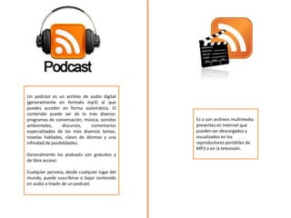 Un podcast es un archivo de audio digital
(generalmente en formato mp3) al que
puedes acceder en forma automática. El
contenido puede ser de lo más diverso:
programas de conversación, música, sonidos
ambientales, discursos, comentarios
especializados de los más diversos temas,
novelas habladas, clases de idiomas y una
infinidad de posibilidades.
Generalmente los podcasts son gratuitos y
de libre acceso.
Cualquier persona, desde cualquier lugar del
mundo, puede suscribirse o bajar contenido
en audio a través de un podcast.
Es o son archivos multimedia
presentes en Internet que
pueden ser descargados y
visualizados en los
reproductores portátiles de
MP3 o en la televisión.
 