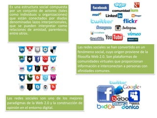 Es una estructura social compuesta
por un conjunto de actores (tales
como individuos u organizaciones)
que están conectados por díadas
denominadas lazos interpersonales,
que se pueden interpretar como
relaciones de amistad, parentesco,
entre otros.
Las redes sociales se han convertido en un
fenómeno social, cuyo origen proviene de la
filosofía Web 2.0. Son plataformas de
comunidades virtuales que proporcionan
información e interconectan a personas con
afinidades comunes.
Las redes sociales son uno de los mejores
paradigmas de la Web 2.0 y la construcción de
opinión en el entorno digital.
 