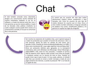 Chat
El chat también conocido como cibercharla,
designa una comunicación escrita realizada de
manera instantánea mediante el uso de un
software y a través de Internet entre dos, tres o
más personas ya sea de manera pública a través
de los llamados chats públicos (mediante los
cuales cualquier usuario puede tener acceso a la
conversación) o privada, en los que se comunican
dos o más personas.
Son muchas las acepciones de la palabra chat, y por lo general agrupa
a todos los protocolos que cumplen la función de comunicar a dos o
más personas, dentro de éstos los clientes de chat (como, por
ejemplo, X-Chat, ChatZilla (el cliente de Mozilla/SeaMonkey o el mIRC);
éstos usan el protocolo IRC, cuyas siglas significan Internet Relay Chat.
Otros son protocolos distintos pero agrupados en la mensajería
instantánea, tales como Windows Live Messenger, Yahoo! Messenger,
Jabber/XMPP o ICQ, entre los más conocidos, o también el servicio
SMS de telefonía móvil. Algunas redes sociales como Orkut de Google
o Facebook cuentan con un servicio de chat en línea. También se
puede incluir aquí el peer-to-peer. Es muy usado, además, el método
web chat, que consiste en enviar y recibir mensajes a través de una
página dinámica de Internet, o usando el protocolo "IRC" si se trata de
un applet de Java.
Es común que los usuarios del chat (que suelen
denominarse chaters) utilicen seudónimos o alias
llamados nick. Entre los usuarios de este tipo de
medios destacan los usuarios que en chats, foros y
otros medios escriben utilizando un lenguaje saturado
de palabras muy cortas, simplificando palabras y en
general sin respetar las reglas de ortografía.
 