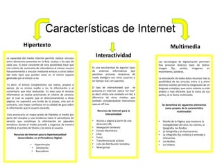 Características de Internet
Hipertexto Multimedia
InteractividadLa capacidad del medio Internet permite realizar vínculos
entre elementos presentes en la Red, ocultos a los ojos de
cada uno. El estar conciente de esta posibilidad hace que
con criterio de economía de redundancia el emisor recurra
frecuentemente a vincular mediante enlaces a otros textos
(de todo tipo) que pueden estar en el mismo espacio
generado por el emisor o no.
Es decir, el emisor complementa con textos, propios o
ajenos, de su mismo medio o no, la información o el
comentario que está realizando. En este caso el servicio
informativo se realiza priorizando el criterio de servicio,
por el cual se supone que el direccionamiento a otras
páginas no supondrá una huída de la propia, sino por el
contrario, una mayor confianza en la calidad de guía sobre
la información que el usuario necesita.
Esto provocaría un mayor grado de fidelidad al medio por
parte del receptor y una tendencia hacia el periodismo de
servicio que constituye la información en paquetes
temáticos donde el medio procede a organizar de manera
sintética el punteo de títulos y los envía al usuario.
Recursos de Internet para la hipertextualidad
desarrollados en el Periodismo Digital:
• Hipervínculos
• Directorios
• Buscadores
Es una peculiaridad de algunos tipos
de sistemas informáticos que
permiten acciones recíprocas de
modo dialógico con otros usuarios o
en tiempo real con aparatos.
El tipo de interactividad que se
presenta en Internet opera “on line”
es decir utiliza una conexión en red, a
diferencia de otros medios, que
también considerándose interactivos
operan off-line.
Recursos de Internet para la
interactividad:
• Acceso a página a partir de una
dirección URL
• Navegación (enlaces)
• Correo electrónico
• Chat
• Foros
• Transferencia de archivo
• Lista de distribución temática
• News group
Las tecnologías de digitalización permiten
hoy procesar diversos tipos de textos:
Imagen fija, sonido, imágenes en
movimiento, palabras.
La vinculación de todos estos recursos más la
posibilidad de los vínculos entre sí y entre
distintos niveles permite la integración de un
lenguaje complejo, que como sistema es más
amplio y más eficiente que la suma de sus
partes, se le llama multimedia.
Se denomina los siguientes elementos
como propios de la característica
multimedial:
• Diseño de la Página, que involucra la
navegabilidad del sitio, los colores, la
tipografía, los fondos.
• La fotografía y las ilustraciones.
• La infografía fija, estática o animada e
interactiva.
• Los Audios.
• Los Videos
 