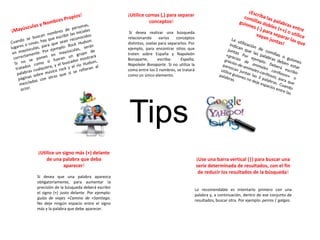 Tips
¡Utilice comas (,) para separar
conceptos!
Si desea realizar una búsqueda
relacionando varios conceptos
distintos, úselas para separarlos. Por
ejemplo, para encontrar sitios que
traten sobre España y Napoleón
Bonaparte, escriba: España,
Napoleón Bonaparte. Si no utiliza la
coma entre los 2 nombres, se tratará
como un único elemento.
¡Utilice un signo más (+) delante
de una palabra que deba
aparecer!
Si desea que una palabra aparezca
obligatoriamente, para aumentar la
precisión de la búsqueda deberá escribir
el signo (+) justo delante. Por ejemplo:
guías de viajes +Camino de +Santiago.
No deje ningún espacio entre el signo
más y la palabra que debe aparecer.
¡Use una barra vertical (|) para buscar una
serie determinada de resultados, con el fin
de reducir los resultados de la búsqueda!
Lo recomendable es intentarlo primero con una
palabra y, a continuación, dentro de ese conjunto de
resultados, buscar otra. Por ejemplo: perros | galgos.
 