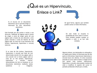 ¿Qué es un Hipervínculo,
Enlace o Link?
Es el recurso de un documento
electrónico que te permite dirigir al
internauta de otro documento
electrónico.
Está formado por dos puntos o anclas y una
dirección. Hablando de páginas web el punto
de origen o ancla de origen parte de una
página web a través de una dirección a otro
punto concreto o ancla de destino de otra
página web. Se trata de lo que llamamos link
(enlace, hipervínculo, hiperenlace o vínculo)
externos.
Si se trata de link (enlace, hipervínculo,
hiperenlace o vínculo) que lleve de una
determinada sección de una página web a
otra sección de la misma página web se
trata de un link (enlace, hipervínculo,
hiperenlace o vínculo) interno.
Generalmente los link se visualizan en un
documento electrónico mediante textos
(palabras) o imágenes.
Algunos enlaces, son destacados en subrayado o
en negrita para indicar al internauta que de ella
parte un link (enlace, hipervínculo, hiperenlace o
vínculo) hacia otro destino. En otras ocasiones
pasando el cursor sobre el texto o imagen de los
que parten links (enlace, hipervínculo,
hiperenlace o vínculo), estos pueden cambiar de
color o modificar el aspecto del cursor en
pantalla cambiando la flecha por un dedo.
De este modo se visualiza la
posibilidad de clicar sobre el mismo.
Estos también pueden cambiar su
aspecto o color si ya han sido
visitados.
De igual forma, algunos que también
pueden activar un texto informativo.
 