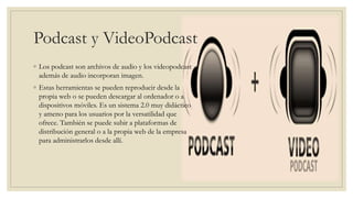 Podcast y VideoPodcast
◦ Los podcast son archivos de audio y los videopodcast
además de audio incorporan imagen.
◦ Estas herramientas se pueden reproducir desde la
propia web o se pueden descargar al ordenador o a
dispositivos móviles. Es un sistema 2.0 muy didáctico
y ameno para los usuarios por la versatilidad que
ofrece. También se puede subir a plataformas de
distribución general o a la propia web de la empresa
para administrarlos desde allí.
 