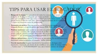 TIPS PARA USAR EL BUSCADOR
◦ Búsqueda booleana: Un precedente de todos los consejos. Está basado en
el algebra de Boole , una búsqueda que origina resultados con un criterio específico
como por ejemplo: "escribir algo entre comillas” para hallar frases exactas. Además
puedes buscar en un sitio web (site:), eliminar algunos términos de los resultados (-
) o hacer una búsqueda exacta de palabras (+).
◦ Encuentra un archivo: Para encontrar un tipo de documento agrega a tu
búsqueda filetype: y el tipo de archivo que buscas (PDF, PNG, MP3, AVI, etc).
◦ Palabras sustitutas: suele suceder no recordar una palabra o palabras relacionadas
con un tema o temática. Por ejemplo el titulo de un libro de texto o de una canción,
poema, película, patente o artículo. Para todos ellos se pueden utilizar el comando
asterisco “*” que actuará como una palabra comodín en la frase que se coloque.
◦ Obtener definiciones: obtener la definición de una palabra. En vez de buscar en el
diccionario online se introduce el comando “define: palabra”
◦ Uso de mayúsculas: La gran mayoría de los buscadores no distingue entre
mayúscula y minúscula, aún dentro de las comillas.es una perdida de tiempo colocar
, “coches rojos” y “COCHES ROJOS” van a dar el mismo número de resultados.
 