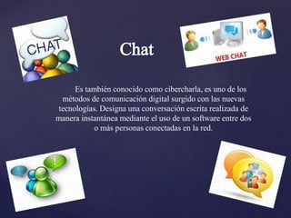 Es también conocido como cibercharla, es uno de los
métodos de comunicación digital surgido con las nuevas
tecnologías. Designa una conversación escrita realizada de
manera instantánea mediante el uso de un software entre dos
o más personas conectadas en la red.
 