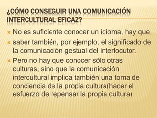 ¿Cómo conseguir una comunicación intercultural eficaz?No es suficiente conocer un idioma, hay quesaber también, por ejemplo, el significado de la comunicación gestual del interlocutor.Pero no hay que conocer sólo otras culturas, sino que la comunicación intercultural implica también una toma de conciencia de la propia cultura(hacer el esfuerzo de repensar la propia cultura)